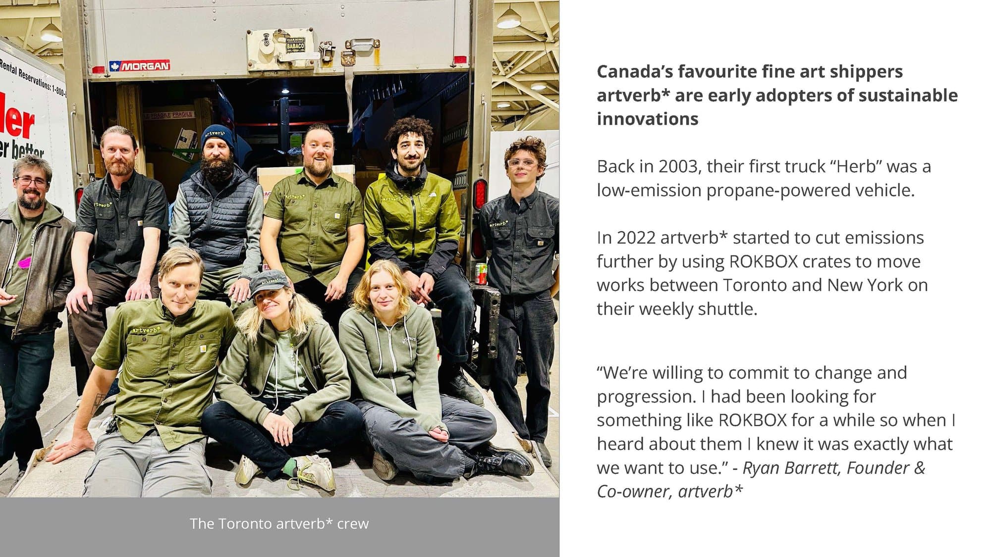Canada's favourite fine art shippers, artverb* are early adopters of sustainable innovations. Back in 2003, their first truck Herb was a low-emission propane-powered vehicle. In 2022 artverb* started to cut emissions further by using ROKBOX crates to move works between Toronto and New York on their weekly shuttle. "We're willing to commit to change and progression. I had been looking for something like ROKBOX for a while so when I heard about them I knew it was exactly what we want to use." Ryan Barrett, Founder and Co-owner, artverb*. Photo: the Toronto artverb* crew.