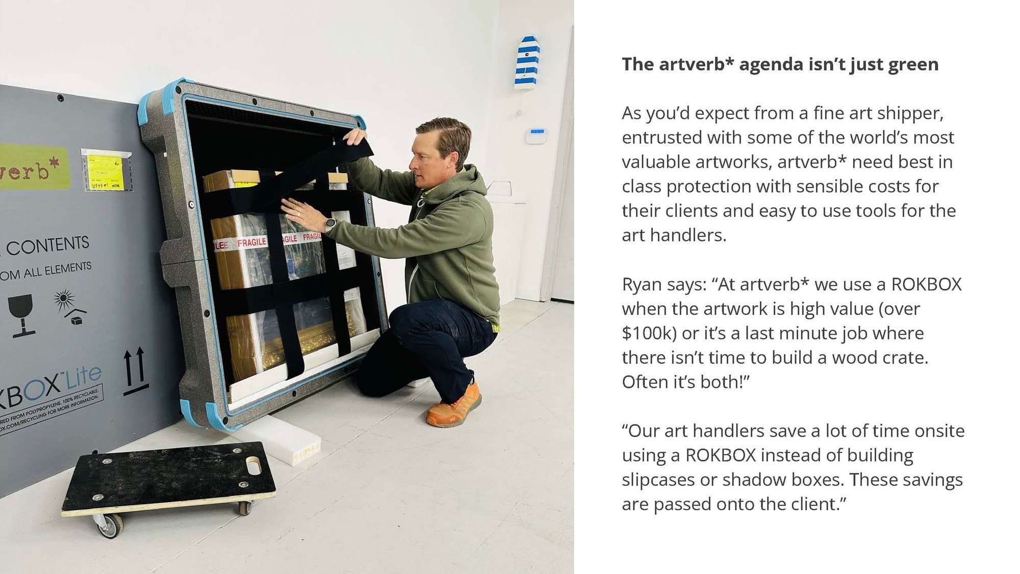 The artverb* agenda isn't just green. As you'd expect from a fine art shipper entrusted with some of the world's most valuable artworks, artverb* need best in class protection with sensible costs for their clients and easy to use tools for the art handlers. Ryan says: "At artverb* we use a ROKBOX when the artwork is high value (over $100k) or it's a last minute job where there isn't time to build a wood crate. Often it's both!" "Our art handlers save a lot of time onsite using a ROKBOX instead of building slipcases or shadow boxes. These savings are passed onto the client." Photo: an art handler strapping a work into a ROKBOX.