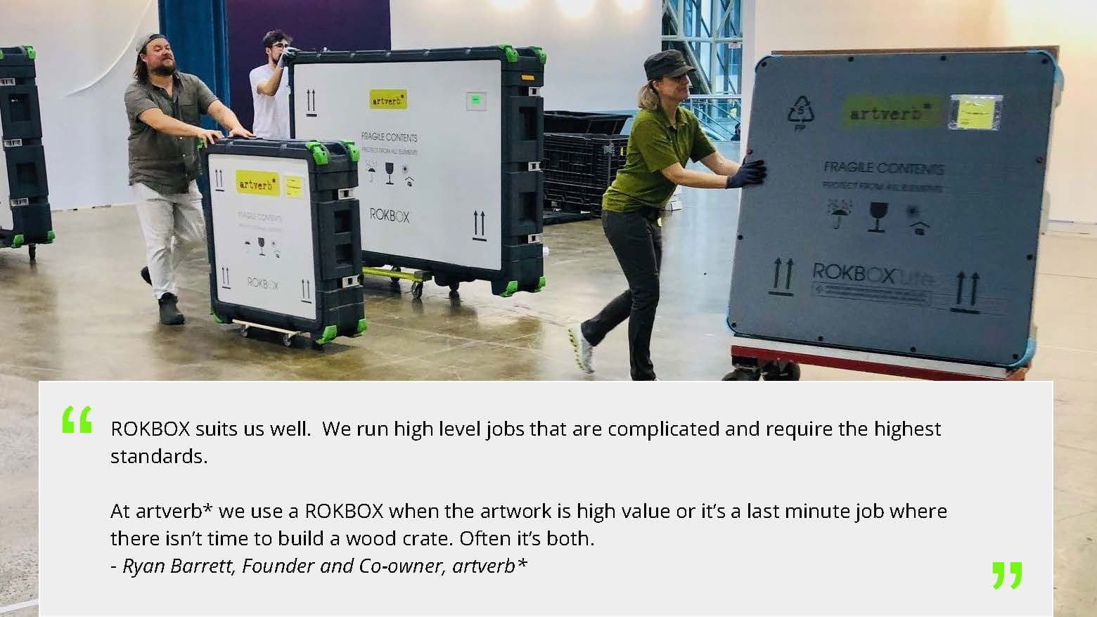 "ROKBOX suits us well. We run high level jobs that are complicated and require the highest standards. At artverb* we use a ROKBOX when the artwork is high value or it's a last minute job where there isn't time to build a wood crate. Often it's both." Ryan Barrett, Founder and Co-owner, artverb*. Photo: handlers moving ROKBOX crates across a fair floor.